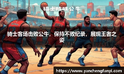 骑士客场击败公牛，保持不败纪录，展现王者之姿
