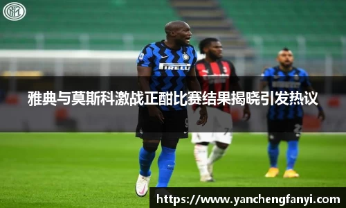 雅典与莫斯科激战正酣比赛结果揭晓引发热议